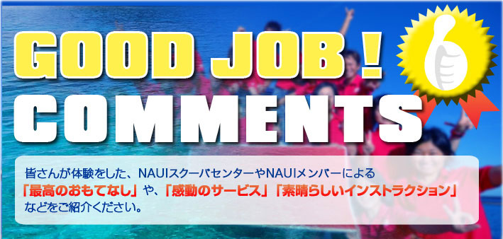 GOOD JOB !	コメント　皆さんが体験をしたNAUIメンバーやNAUIスクーバセンターによる「最高のおもてなし」や「感動のサービス」、「素晴らしいインストラクション」などをご紹介ください。
